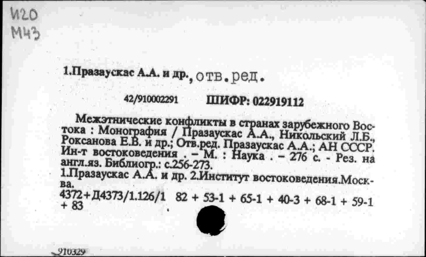 ﻿мго

1.Празаускас АА. и др., о ТВ . рвД.
42/910002291 ШИФР: 022919112
Межэтнические конфликты в странах зарубежного Востока : Монография / Празаускас АА., Никольский Л.Б., Роксанова ЕВ. и др.; Отв.ред. Празаускас А А.; АН СССР. Ин-т востоковедения . - М. : Наука . - 276 с. - Рез. на англ.яз. Библиогр.: с256-273.
Шразаускас А.А. и др. 2.Институг востоковедсния.Моск-
ва.
4372+Д4373/1.126/1 82 + 53-1 + 65-1 + 40-3 + 68-1 + 59-1 + 83
